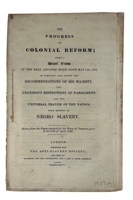 Item #89137 The Progress of Colonial Reform; Being a Brief View of the Real Advance Made since May 15th, 1823, in Carrying into Effect the Recommendations of His Majesty, the Unanimous Resolutions of Parliament, and the Universal Prayer of the Nation, with Respect to Negro Slavery. [cover title]
